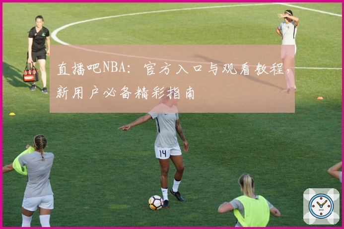 直播吧NBA：官方入口与观看教程，新用户必备精彩指南