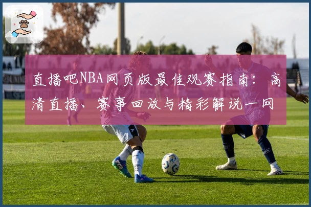 直播吧NBA网页版最佳观赛指南：高清直播、赛事回放与精彩解说一网打尽