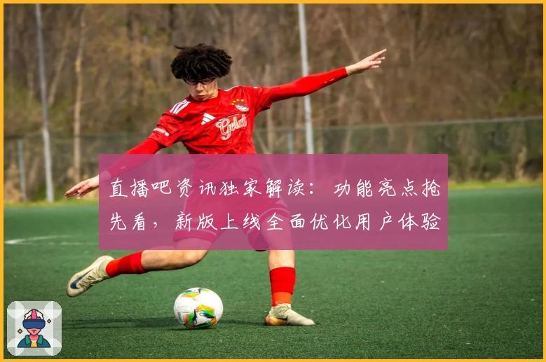 直播吧资讯独家解读：功能亮点抢先看，新版上线全面优化用户体验