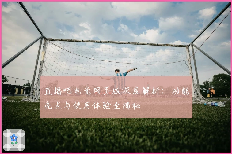 直播吧电竞网页版深度解析：功能亮点与使用体验全揭秘