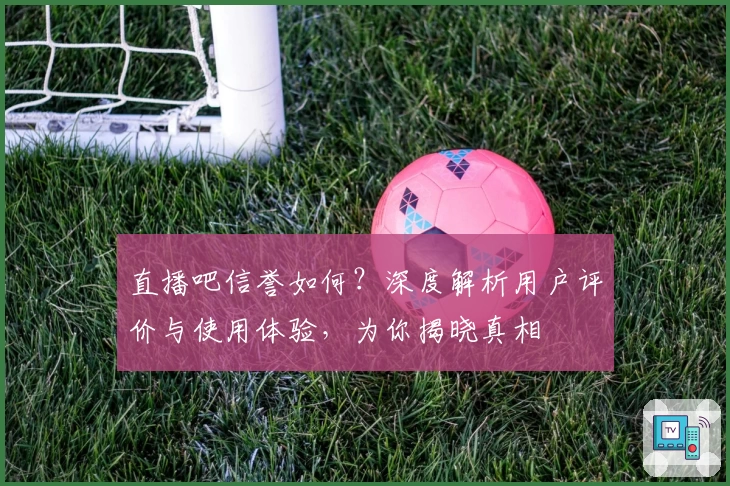 直播吧信誉如何？深度解析用户评价与使用体验，为你揭晓真相