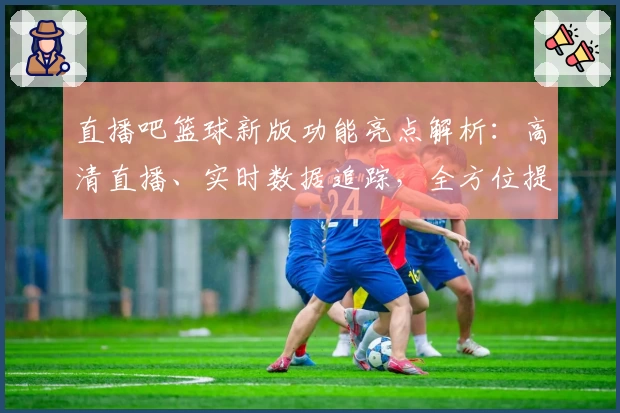 直播吧篮球新版功能亮点解析：高清直播、实时数据追踪，全方位提升观看体验