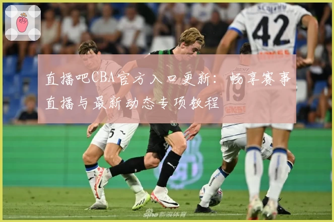 直播吧CBA官方入口更新：畅享赛事直播与最新动态专项教程