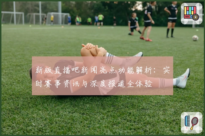 新版直播吧新闻亮点功能解析：实时赛事资讯与深度报道全体验