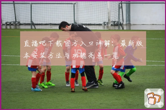 直播吧下载官方入口详解：最新版本安装方法与功能亮点一览