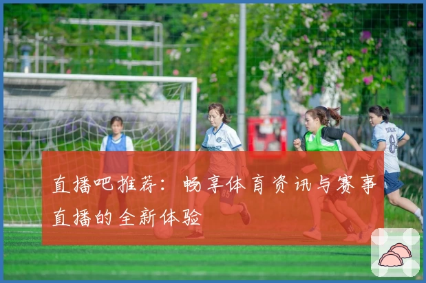 直播吧推荐：畅享体育资讯与赛事直播的全新体验