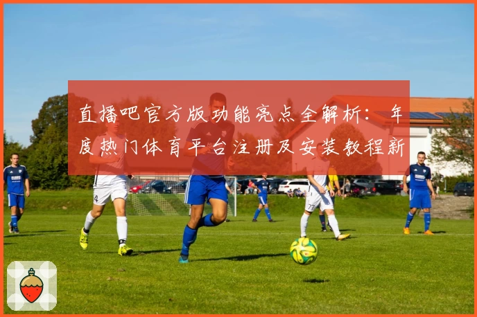 直播吧官方版功能亮点全解析:年度热门体育平台注册及安装教程新鲜出炉