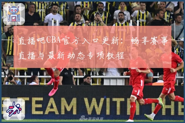 直播吧CBA官方入口更新：畅享赛事直播与最新动态专项教程