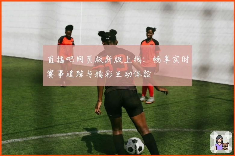 直播吧网页版新版上线:畅享实时赛事追踪与精彩互动体验