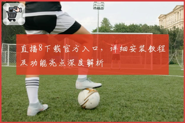 直播8下载官方入口，详细安装教程及功能亮点深度解析