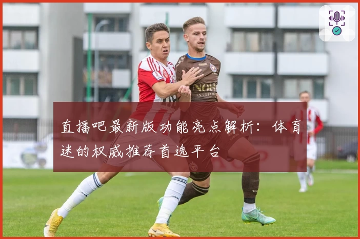 直播吧最新版功能亮点解析:体育迷的权威推荐首选平台