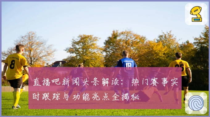 直播吧新闻头条解读：热门赛事实时跟踪与功能亮点全揭秘