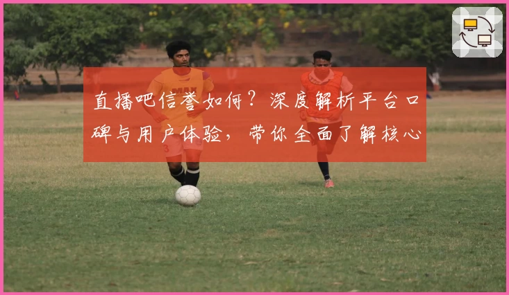 直播吧信誉如何?深度解析平台口碑与用户体验,带你全面了解核心优势